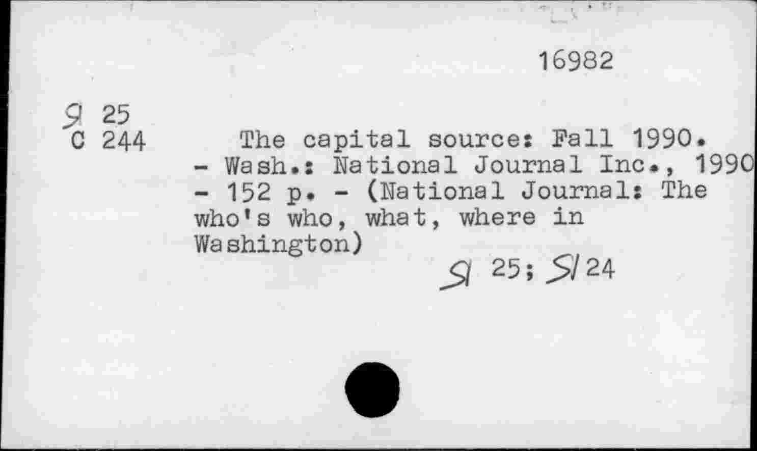 ﻿16982
£ 25
C 244 The capital sources Fall 1990.
-	Wash.: National Journal Inc., 1990
-	152 p. - (National Journals The who’s who, what, where in Washington)
5/ 25; 5/24